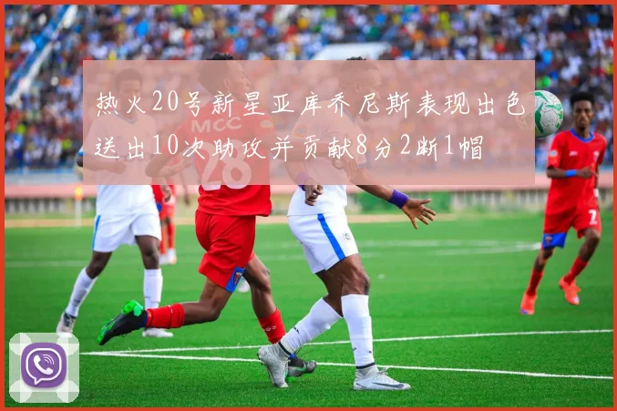 热火20号新星亚库乔尼斯表现出色送出10次助攻并贡献8分2断1帽