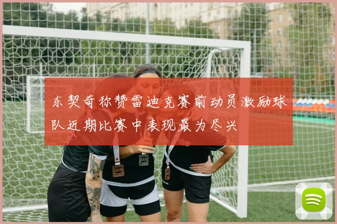 东契奇称赞雷迪克赛前动员激励球队近期比赛中表现最为尽兴