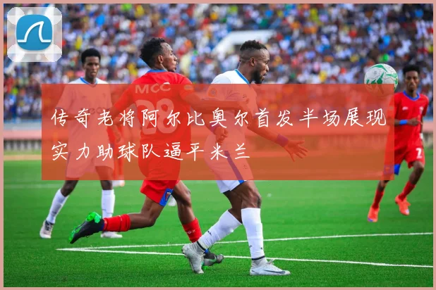 传奇老将阿尔比奥尔首发半场展现实力助球队逼平米兰