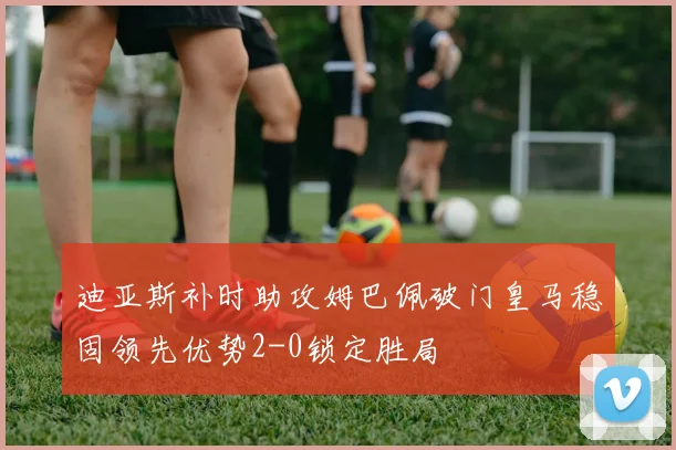 迪亚斯补时助攻姆巴佩破门皇马稳固领先优势2-0锁定胜局