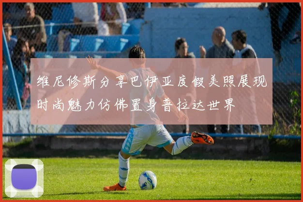 维尼修斯分享巴伊亚度假美照展现时尚魅力仿佛置身普拉达世界