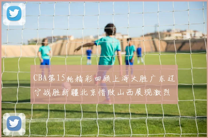 CBA第15轮精彩回顾上海大胜广东辽宁战胜新疆北京惜败山西展现激烈竞争