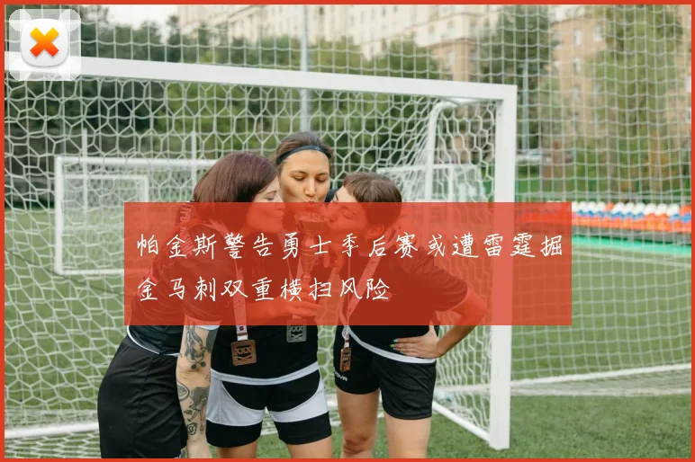 帕金斯警告勇士季后赛或遭雷霆掘金马刺双重横扫风险