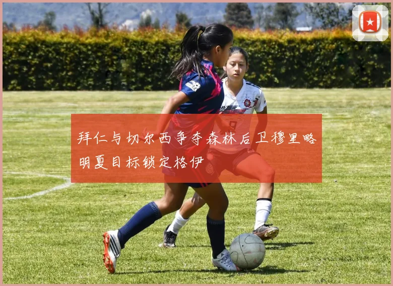 拜仁与切尔西争夺森林后卫穆里略明夏目标锁定格伊