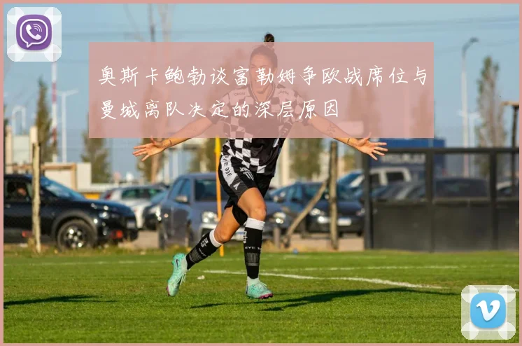 奥斯卡鲍勃谈富勒姆争欧战席位与曼城离队决定的深层原因