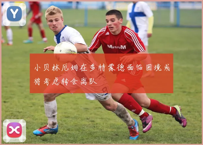 小贝林厄姆在多特蒙德面临困境或将考虑转会离队