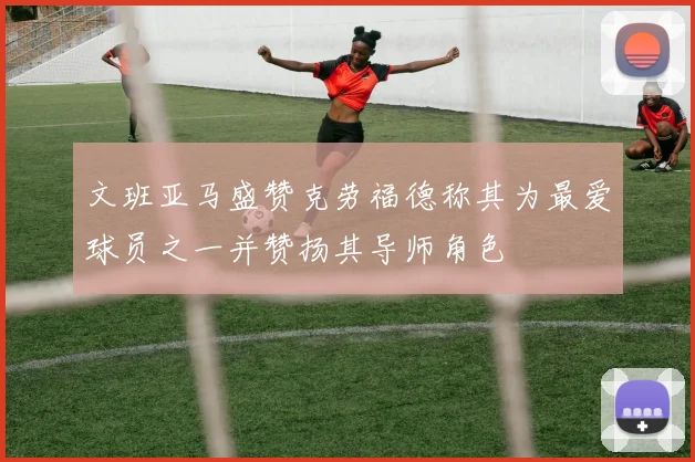 文班亚马盛赞克劳福德称其为最爱球员之一并赞扬其导师角色