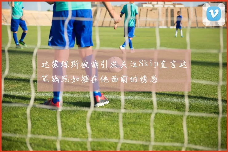 达蒙琼斯被捕引发关注Skip直言这笔钱宛如摆在他面前的诱惑