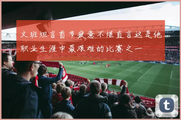 文班坦言首节疲惫不堪直言这是他职业生涯中最艰难的比赛之一