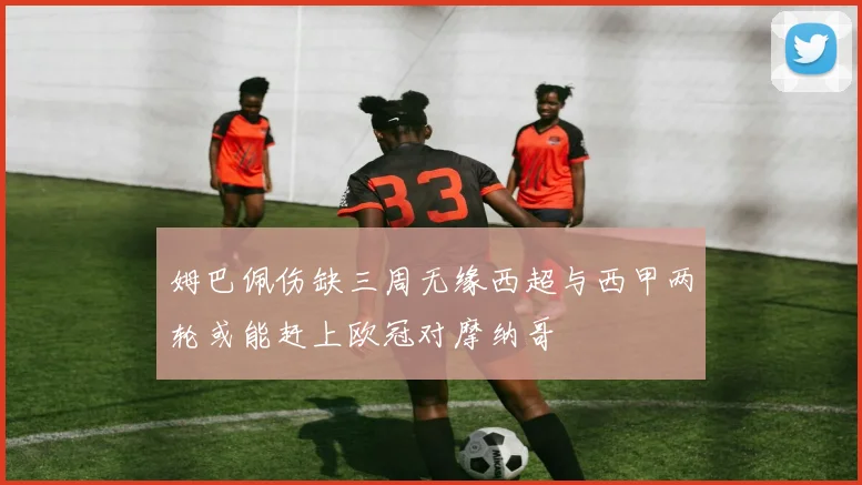 姆巴佩伤缺三周无缘西超与西甲两轮或能赶上欧冠对摩纳哥