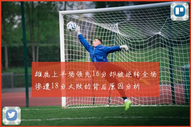 雄鹿上半场领先16分却被逆转全场惨遭18分大败的背后原因分析
