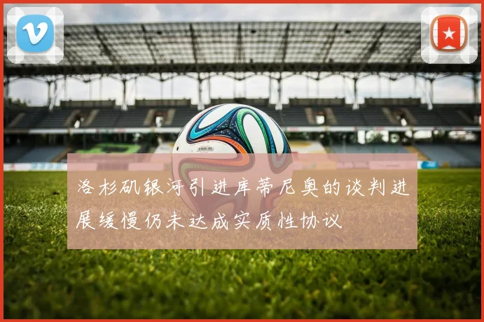洛杉矶银河引进库蒂尼奥的谈判进展缓慢仍未达成实质性协议