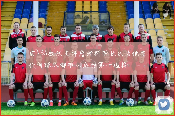 前NBA教练点评詹姆斯现状认为他在任何球队都难以成为第一选择