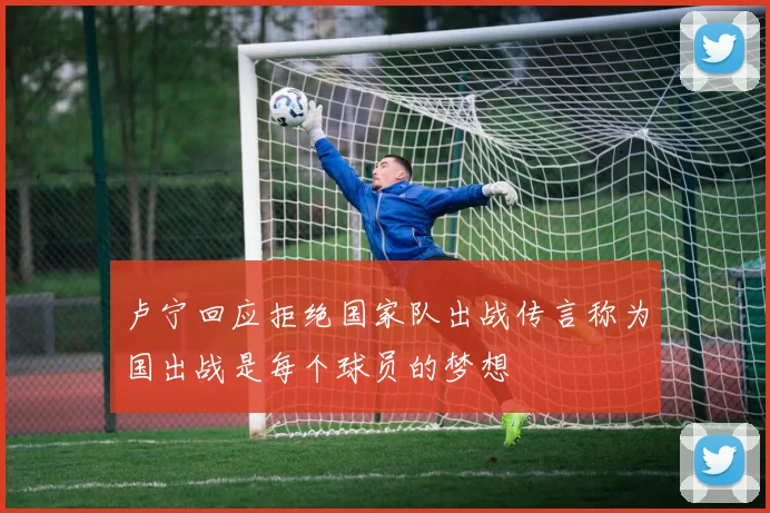 卢宁回应拒绝国家队出战传言称为国出战是每个球员的梦想