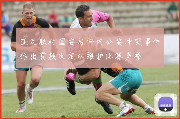 亚足联对国安与河内公安冲突事件作出罚款决定以维护比赛声誉
