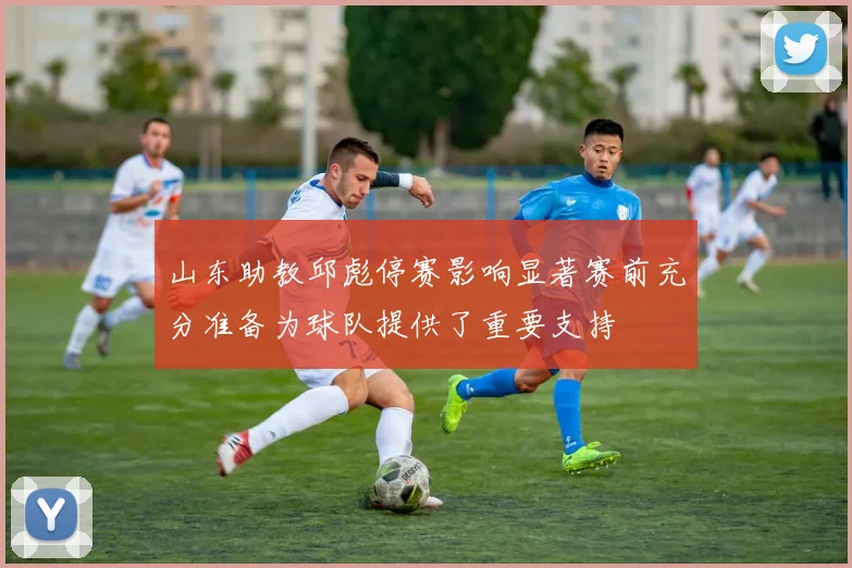 山东助教邱彪停赛影响显著赛前充分准备为球队提供了重要支持