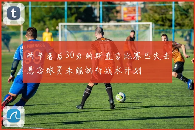 两节落后30分纳斯直言比赛已失去悬念球员未能执行战术计划