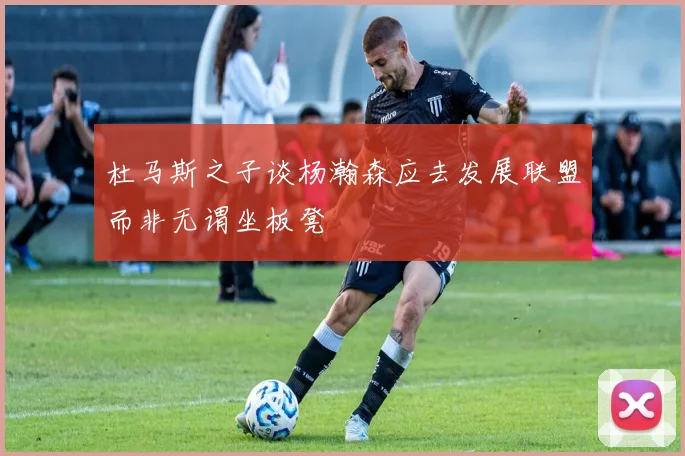 杜马斯之子谈杨瀚森应去发展联盟而非无谓坐板凳