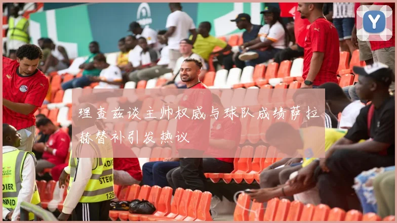 理查兹谈主帅权威与球队成绩萨拉赫替补引发热议