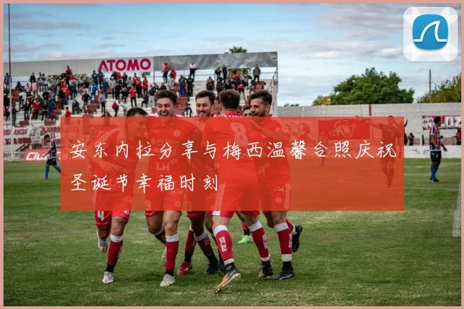 安东内拉分享与梅西温馨合照庆祝圣诞节幸福时刻