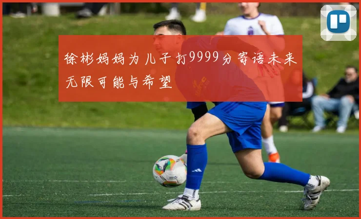 徐彬妈妈为儿子打9999分寄语未来无限可能与希望