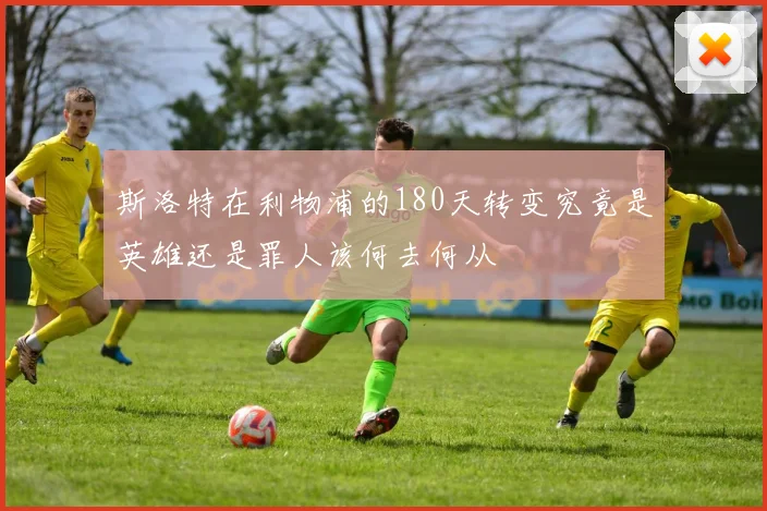 斯洛特在利物浦的180天转变究竟是英雄还是罪人该何去何从