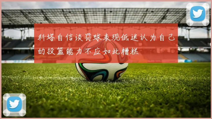 科塔自信谈罚球表现低迷认为自己的投篮能力不应如此糟糕