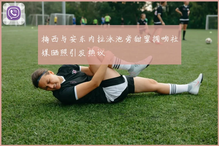 梅西与安东内拉泳池旁甜蜜拥吻社媒晒照引发热议