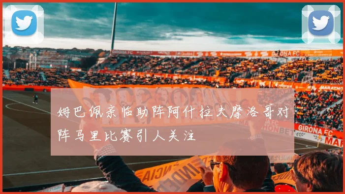 姆巴佩亲临助阵阿什拉夫摩洛哥对阵马里比赛引人关注