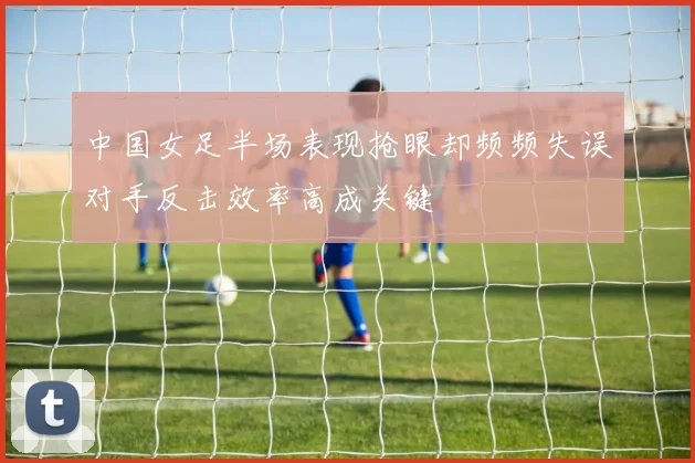 中国女足半场表现抢眼却频频失误对手反击效率高成关键