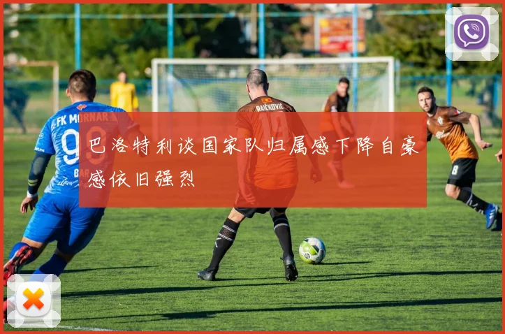 巴洛特利谈国家队归属感下降自豪感依旧强烈