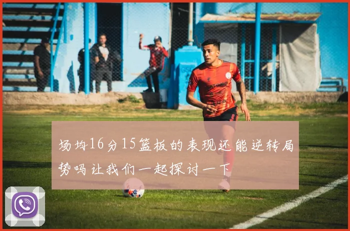 场均16分15篮板的表现还能逆转局势吗让我们一起探讨一下