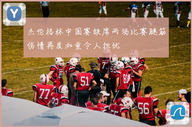 杰伦格林中国赛缺席两场比赛腿筋伤情再度加重令人担忧