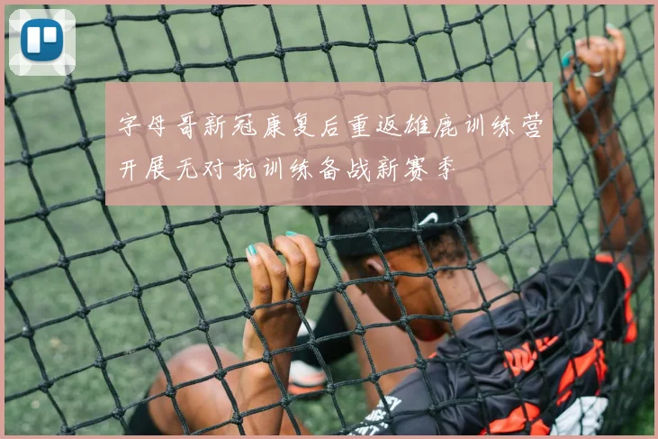 字母哥新冠康复后重返雄鹿训练营开展无对抗训练备战新赛季