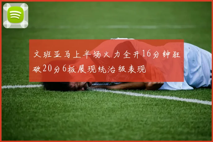 文班亚马上半场火力全开16分钟狂砍20分6板展现统治级表现