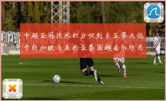 中超亚冠技术积分仅列东亚第九低于新加坡马来西亚泰国越南和印尼