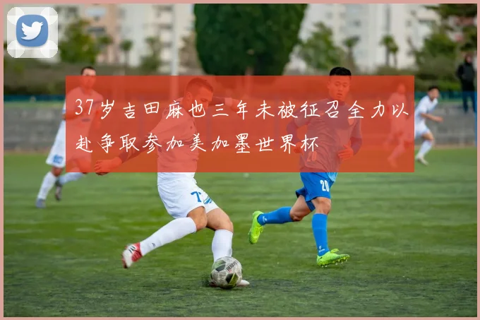37岁吉田麻也三年未被征召全力以赴争取参加美加墨世界杯