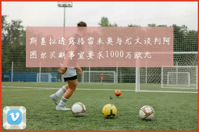 斯基拉透露格雷米奥与尤文谈判阿图尔买断事宜要求1000万欧元