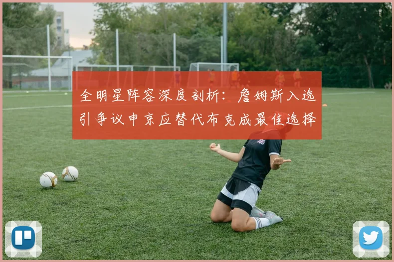 全明星阵容深度剖析：詹姆斯入选引争议申京应替代布克成最佳选择