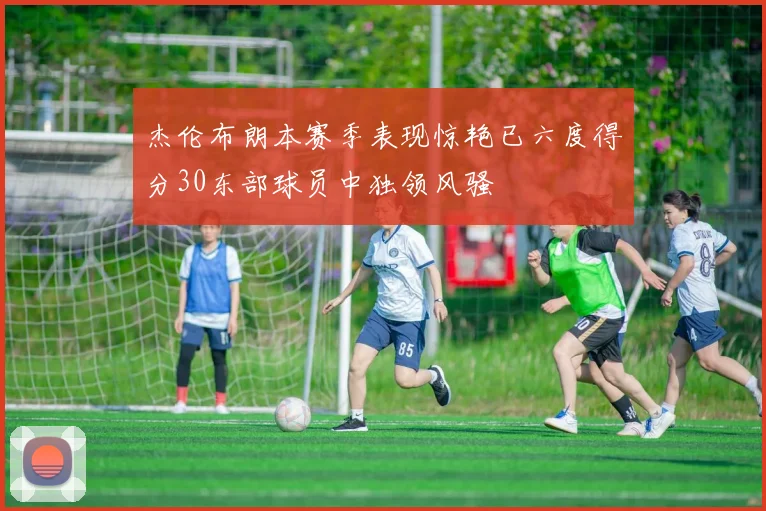 杰伦布朗本赛季表现惊艳已六度得分30东部球员中独领风骚