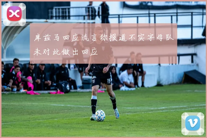 库兹马回应流言称报道不实字母队未对此做出回应